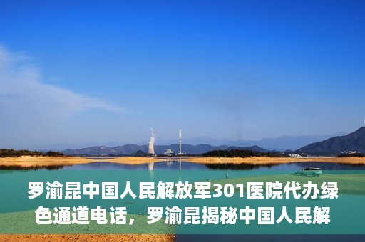 罗渝昆中国人民解放军301医院代办绿色通道电话，罗渝昆揭秘中国人民解放军301医院绿色通道代办电话内幕