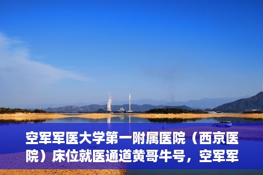 空军军医大学第一附属医院（西京医院）床位就医通道黄哥牛号，空军军医大学第一附属医院黄哥牛号床位就医绿色通道解析