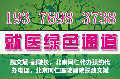 魏文斌-副院长，北京同仁代办预约代办电话，北京同仁医院副院长魏文斌与预约代办电话，便捷就医新通道