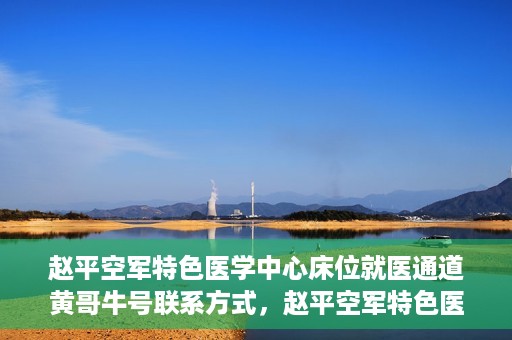 赵平空军特色医学中心床位就医通道黄哥牛号联系方式，赵平空军特色医学中心床位就医通道，黄哥牛号联系方式及就医指南