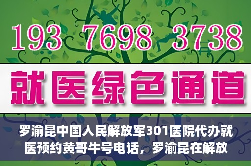 罗渝昆中国人民解放军301医院代办就医预约黄哥牛号电话，罗渝昆在解放军301医院的预约就医服务，黄哥牛号预约电话曝光
