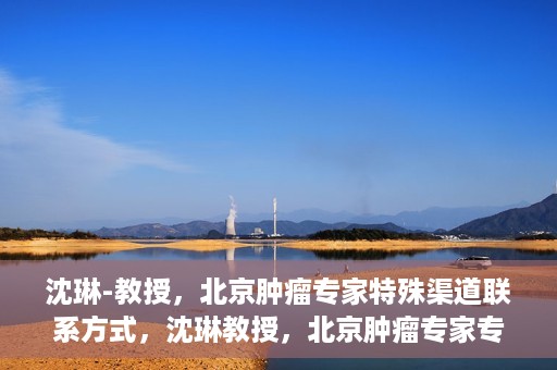 沈琳-教授，北京肿瘤专家特殊渠道联系方式，沈琳教授，北京肿瘤专家专属联系方式揭秘