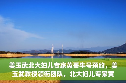 姜玉武北大妇儿专家黄哥牛号预约，姜玉武教授领衔团队，北大妇儿专家黄哥牛号预约开启