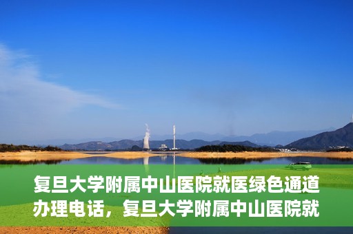 复旦大学附属中山医院就医绿色通道办理电话，复旦大学附属中山医院就医绿色通道咨询热线
