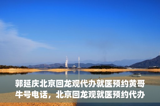 郭延庆北京回龙观代办就医预约黄哥牛号电话，北京回龙观就医预约代办服务，黄哥牛号电话与郭延庆的联系纽带