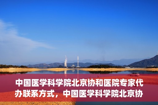 中国医学科学院北京协和医院专家代办联系方式，中国医学科学院北京协和医院专家联系方式权威发布