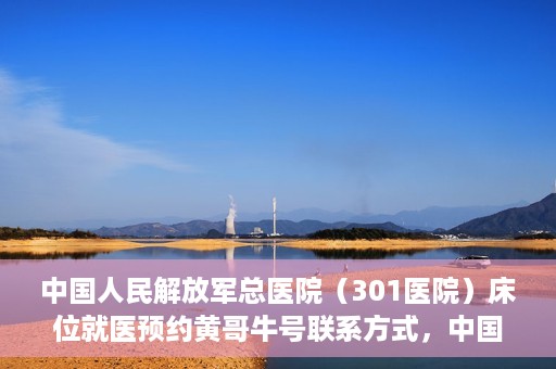中国人民解放军总医院（301医院）床位就医预约黄哥牛号联系方式，中国人民解放军总医院（301医院）床位预约联系方式，黄哥牛号就医指南