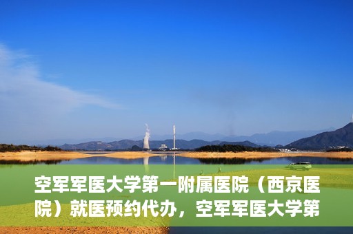 空军军医大学第一附属医院（西京医院）就医预约代办，空军军医大学第一附属医院（西京医院）就医预约代办服务详解