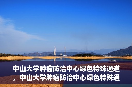 中山大学肿瘤防治中心绿色特殊通道，中山大学肿瘤防治中心绿色特殊通道，守护生命，快速通行之道