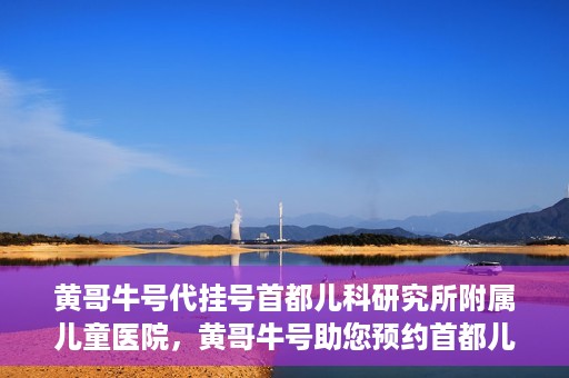 黄哥牛号代挂号首都儿科研究所附属儿童医院，黄哥牛号助您预约首都儿科研究所附属儿童医院专家号
