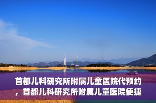 首都儿科研究所附属儿童医院代预约，首都儿科研究所附属儿童医院便捷代预约服务