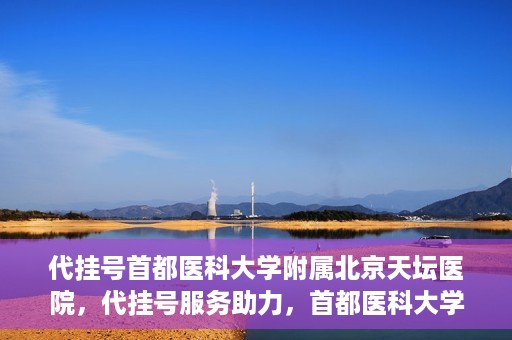 代挂号首都医科大学附属北京天坛医院，代挂号服务助力，首都医科大学附属北京天坛医院预约挂号无忧
