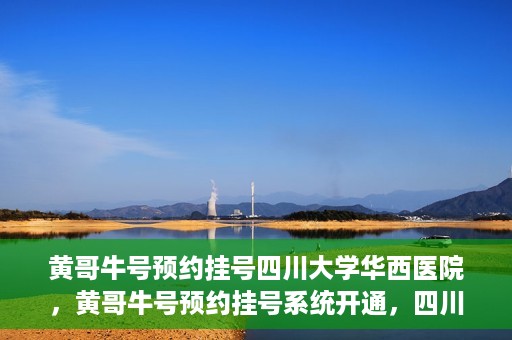 黄哥牛号预约挂号四川大学华西医院，黄哥牛号预约挂号系统开通，四川大学华西医院挂号服务升级