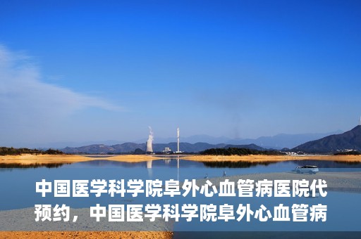 中国医学科学院阜外心血管病医院代预约，中国医学科学院阜外心血管病医院预约服务详解，便捷代预约功能助您轻松就医