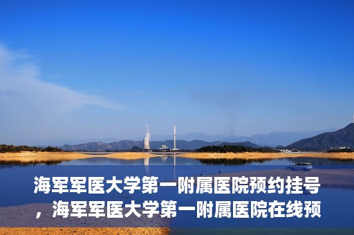 海军军医大学第一附属医院预约挂号，海军军医大学第一附属医院在线预约挂号攻略