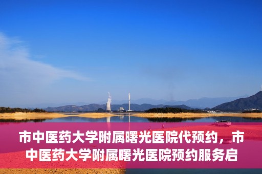 市中医药大学附属曙光医院代预约，市中医药大学附属曙光医院预约服务启动，便捷就医新体验