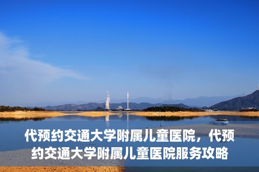 代预约交通大学附属儿童医院，代预约交通大学附属儿童医院服务攻略
