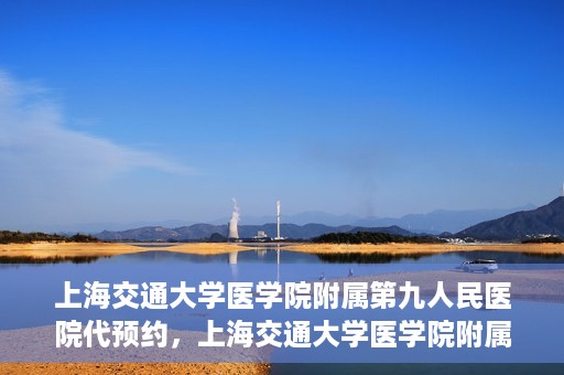 上海交通大学医学院附属第九人民医院代预约，上海交通大学医学院附属第九人民医院便捷代预约服务解析