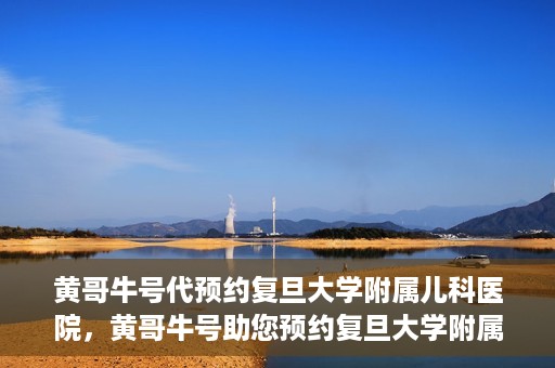 黄哥牛号代预约复旦大学附属儿科医院，黄哥牛号助您预约复旦大学附属儿科医院专家号