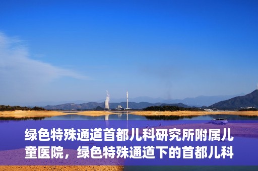绿色特殊通道首都儿科研究所附属儿童医院，绿色特殊通道下的首都儿科研究所附属儿童医院