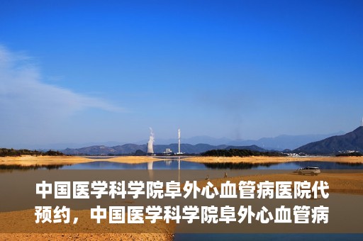中国医学科学院阜外心血管病医院代预约，中国医学科学院阜外心血管病医院预约服务详解，便捷代预约功能助您轻松就医