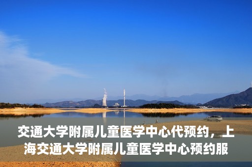 交通大学附属儿童医学中心代预约，上海交通大学附属儿童医学中心预约服务详解