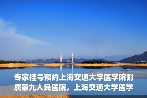 专家挂号预约上海交通大学医学院附属第九人民医院，上海交通大学医学院附属第九人民医院专家挂号预约解析