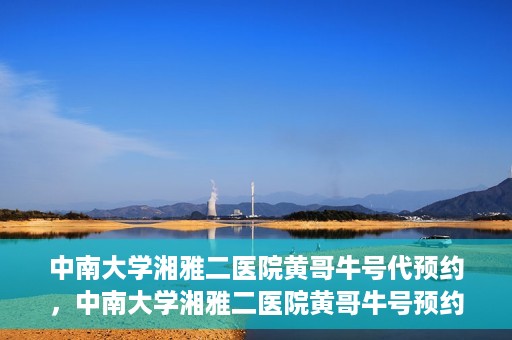 中南大学湘雅二医院黄哥牛号代预约，中南大学湘雅二医院黄哥牛号预约服务启动