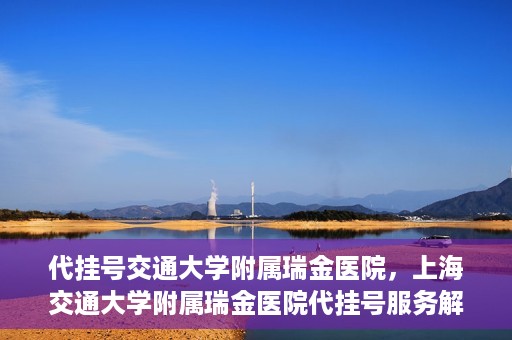 代挂号交通大学附属瑞金医院，上海交通大学附属瑞金医院代挂号服务解析