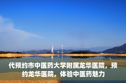 代预约市中医药大学附属龙华医院，预约龙华医院，体验中医药魅力