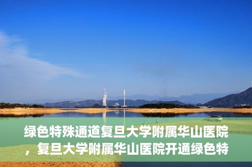绿色特殊通道复旦大学附属华山医院，复旦大学附属华山医院开通绿色特殊通道服务