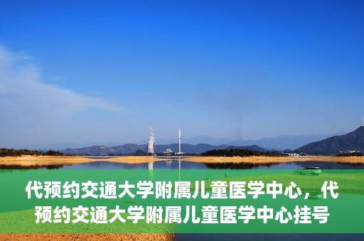 代预约交通大学附属儿童医学中心，代预约交通大学附属儿童医学中心挂号服务攻略