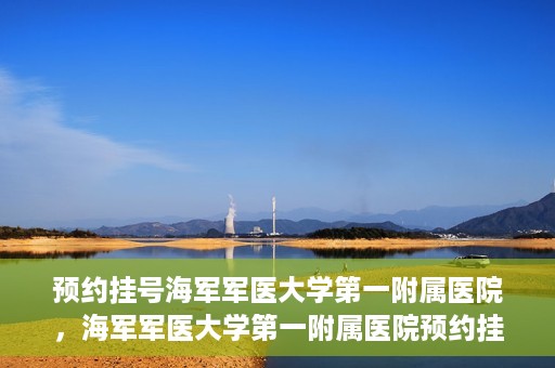 预约挂号海军军医大学第一附属医院，海军军医大学第一附属医院预约挂号服务启动