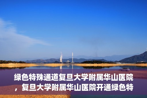 绿色特殊通道复旦大学附属华山医院，复旦大学附属华山医院开通绿色特殊通道服务