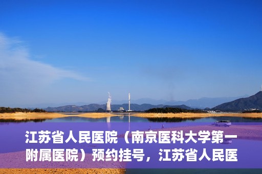 江苏省人民医院（南京医科大学第一附属医院）预约挂号，江苏省人民医院（南京医科大学第一附属医院）挂号预约攻略