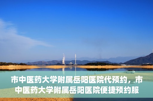 市中医药大学附属岳阳医院代预约，市中医药大学附属岳阳医院便捷预约服务启动