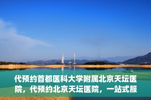 代预约首都医科大学附属北京天坛医院，代预约北京天坛医院，一站式服务体验天坛医疗风采
