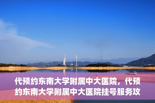 代预约东南大学附属中大医院，代预约东南大学附属中大医院挂号服务攻略