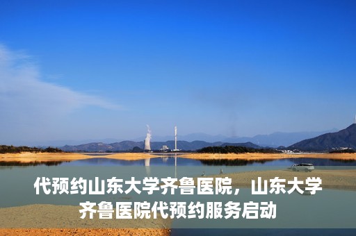 代预约山东大学齐鲁医院，山东大学齐鲁医院代预约服务启动