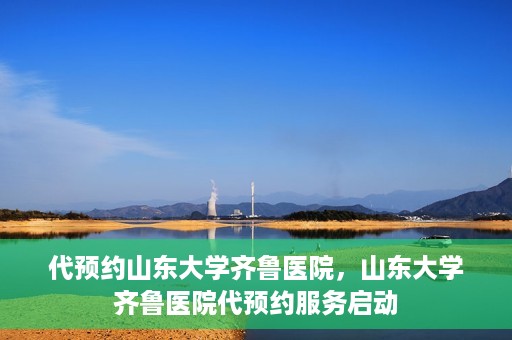 代预约山东大学齐鲁医院，山东大学齐鲁医院代预约服务启动