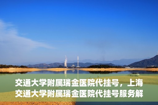 交通大学附属瑞金医院代挂号，上海交通大学附属瑞金医院代挂号服务解析