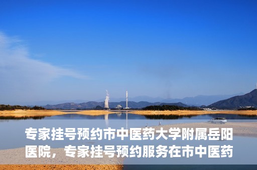 专家挂号预约市中医药大学附属岳阳医院，专家挂号预约服务在市中医药大学附属岳阳医院开通