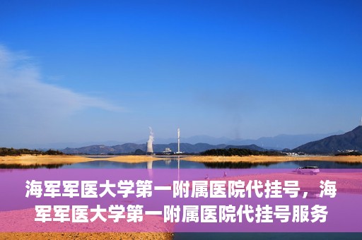 海军军医大学第一附属医院代挂号，海军军医大学第一附属医院代挂号服务详解