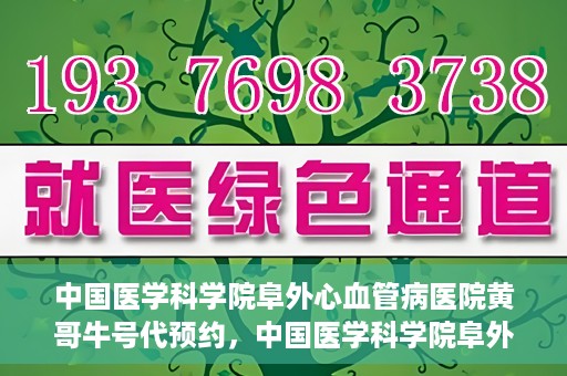 中国医学科学院阜外心血管病医院黄哥牛号代预约，中国医学科学院阜外心血管病医院黄哥牛号预约服务启动