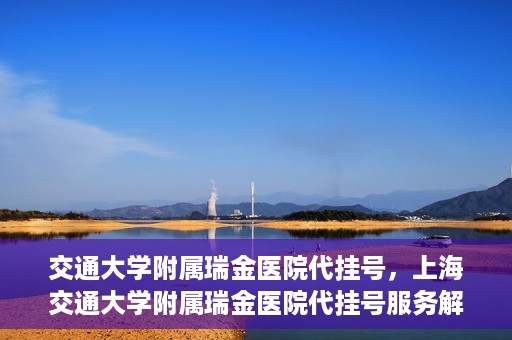 交通大学附属瑞金医院代挂号，上海交通大学附属瑞金医院代挂号服务解析