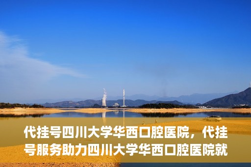 代挂号四川大学华西口腔医院，代挂号服务助力四川大学华西口腔医院就医体验升级