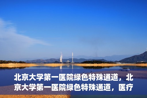 北京大学第一医院绿色特殊通道，北京大学第一医院绿色特殊通道，医疗服务的速度与温度并行