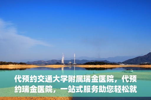 代预约交通大学附属瑞金医院，代预约瑞金医院，一站式服务助您轻松就医