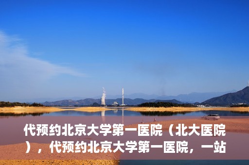 代预约北京大学第一医院（北大医院），代预约北京大学第一医院，一站式便捷就医服务