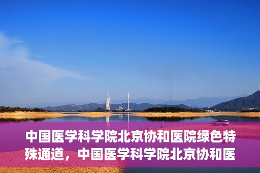 中国医学科学院北京协和医院绿色特殊通道，中国医学科学院北京协和医院，绿色特殊通道开启健康之门
